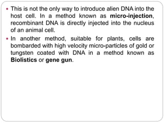  This is not the only way to introduce alien DNA into the
host cell. In a method known as micro-injection,
recombinant DNA is directly injected into the nucleus
of an animal cell.
 In another method, suitable for plants, cells are
bombarded with high velocity micro-particles of gold or
tungsten coated with DNA in a method known as
Biolistics or gene gun.
 