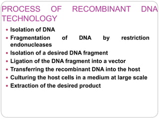 PROCESS OF RECOMBINANT DNA
TECHNOLOGY
 Isolation of DNA
 Fragmentation of DNA by restriction
endonucleases
 Isolation of a desired DNA fragment
 Ligation of the DNA fragment into a vector
 Transferring the recombinant DNA into the host
 Culturing the host cells in a medium at large scale
 Extraction of the desired product
 