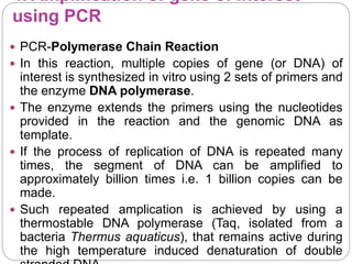 4. Amplification of gene of interest
using PCR
 PCR-Polymerase Chain Reaction
 In this reaction, multiple copies of gene (or DNA) of
interest is synthesized in vitro using 2 sets of primers and
the enzyme DNA polymerase.
 The enzyme extends the primers using the nucleotides
provided in the reaction and the genomic DNA as
template.
 If the process of replication of DNA is repeated many
times, the segment of DNA can be amplified to
approximately billion times i.e. 1 billion copies can be
made.
 Such repeated amplication is achieved by using a
thermostable DNA polymerase (Taq, isolated from a
bacteria Thermus aquaticus), that remains active during
the high temperature induced denaturation of double
 