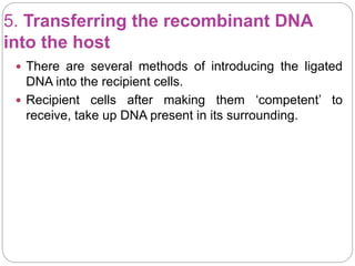 5. Transferring the recombinant DNA
into the host
 There are several methods of introducing the ligated
DNA into the recipient cells.
 Recipient cells after making them ‘competent’ to
receive, take up DNA present in its surrounding.
 
