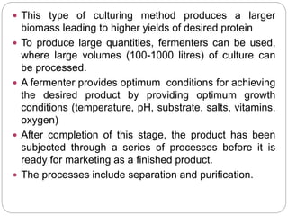  This type of culturing method produces a larger
biomass leading to higher yields of desired protein
 To produce large quantities, fermenters can be used,
where large volumes (100-1000 litres) of culture can
be processed.
 A fermenter provides optimum conditions for achieving
the desired product by providing optimum growth
conditions (temperature, pH, substrate, salts, vitamins,
oxygen)
 After completion of this stage, the product has been
subjected through a series of processes before it is
ready for marketing as a finished product.
 The processes include separation and purification.
 