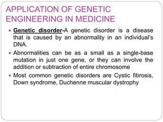 APPLICATION OF GENETIC
ENGINEERING IN MEDICINE
 Genetic disorder-A genetic disorder is a disease
that is caused by an abnormality in an individual’s
DNA.
 Abnormalities can be as a small as a single-base
mutation in just one gene, or they can involve the
addition or subtraction of entire chromosome
 Most common genetic disorders are Cystic fibrosis,
Down syndrome, Duchenne muscular dystrophy
 