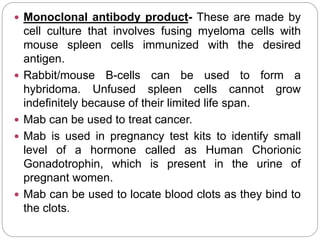  Monoclonal antibody product- These are made by
cell culture that involves fusing myeloma cells with
mouse spleen cells immunized with the desired
antigen.
 Rabbit/mouse B-cells can be used to form a
hybridoma. Unfused spleen cells cannot grow
indefinitely because of their limited life span.
 Mab can be used to treat cancer.
 Mab is used in pregnancy test kits to identify small
level of a hormone called as Human Chorionic
Gonadotrophin, which is present in the urine of
pregnant women.
 Mab can be used to locate blood clots as they bind to
the clots.
 
