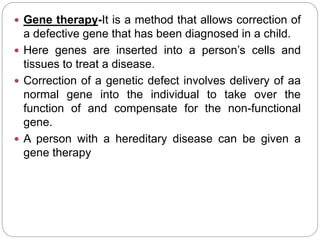  Gene therapy-It is a method that allows correction of
a defective gene that has been diagnosed in a child.
 Here genes are inserted into a person’s cells and
tissues to treat a disease.
 Correction of a genetic defect involves delivery of aa
normal gene into the individual to take over the
function of and compensate for the non-functional
gene.
 A person with a hereditary disease can be given a
gene therapy
 