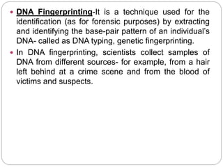  DNA Fingerprinting-It is a technique used for the
identification (as for forensic purposes) by extracting
and identifying the base-pair pattern of an individual’s
DNA- called as DNA typing, genetic fingerprinting.
 In DNA fingerprinting, scientists collect samples of
DNA from different sources- for example, from a hair
left behind at a crime scene and from the blood of
victims and suspects.
 