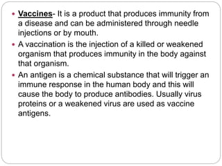  Vaccines- It is a product that produces immunity from
a disease and can be administered through needle
injections or by mouth.
 A vaccination is the injection of a killed or weakened
organism that produces immunity in the body against
that organism.
 An antigen is a chemical substance that will trigger an
immune response in the human body and this will
cause the body to produce antibodies. Usually virus
proteins or a weakened virus are used as vaccine
antigens.
 
