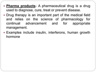  Pharma products- A pharmaceutical drug is a drug
used to diagnose, cure, treat or prevent disease.
 Drug therapy is an important part of the medical field
and relies on the science of pharmacology for
continual advancement and for appropriate
management.
 Examples include insulin, interferons, human growth
hormone
 