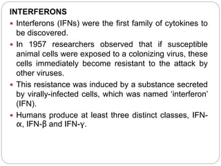 INTERFERONS
 Interferons (IFNs) were the first family of cytokines to
be discovered.
 In 1957 researchers observed that if susceptible
animal cells were exposed to a colonizing virus, these
cells immediately become resistant to the attack by
other viruses.
 This resistance was induced by a substance secreted
by virally-infected cells, which was named ‘interferon’
(IFN).
 Humans produce at least three distinct classes, IFN-
α, IFN-β and IFN-γ.
 