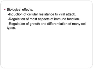  Biological effects,
-Induction of cellular resistance to viral attack.
-Regulation of most aspects of immune function.
-Regulation of growth and differentiation of many cell
types.
 