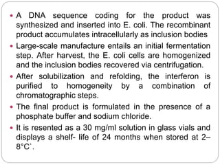  A DNA sequence coding for the product was
synthesized and inserted into E. coli. The recombinant
product accumulates intracellularly as inclusion bodies
 Large-scale manufacture entails an initial fermentation
step. After harvest, the E. coli cells are homogenized
and the inclusion bodies recovered via centrifugation.
 After solubilization and refolding, the interferon is
purified to homogeneity by a combination of
chromatographic steps.
 The final product is formulated in the presence of a
phosphate buffer and sodium chloride.
 It is resented as a 30 mg/ml solution in glass vials and
displays a shelf- life of 24 months when stored at 2–
8°C`.
 