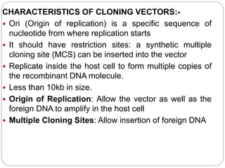 CHARACTERISTICS OF CLONING VECTORS:-
 Ori (Origin of replication) is a specific sequence of
nucleotide from where replication starts
 It should have restriction sites: a synthetic multiple
cloning site (MCS) can be inserted into the vector
 Replicate inside the host cell to form multiple copies of
the recombinant DNA molecule.
 Less than 10kb in size.
 Origin of Replication: Allow the vector as well as the
foreign DNA to amplify in the host cell
 Multiple Cloning Sites: Allow insertion of foreign DNA
 