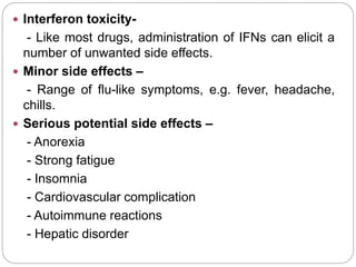  Interferon toxicity-
- Like most drugs, administration of IFNs can elicit a
number of unwanted side effects.
 Minor side effects –
- Range of flu-like symptoms, e.g. fever, headache,
chills.
 Serious potential side effects –
- Anorexia
- Strong fatigue
- Insomnia
- Cardiovascular complication
- Autoimmune reactions
- Hepatic disorder
 