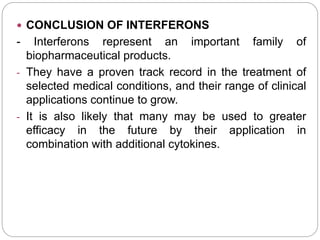  CONCLUSION OF INTERFERONS
- Interferons represent an important family of
biopharmaceutical products.
- They have a proven track record in the treatment of
selected medical conditions, and their range of clinical
applications continue to grow.
- It is also likely that many may be used to greater
efficacy in the future by their application in
combination with additional cytokines.
 