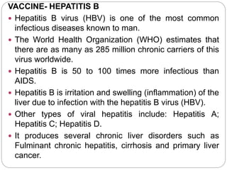 VACCINE- HEPATITIS B
 Hepatitis B virus (HBV) is one of the most common
infectious diseases known to man.
 The World Health Organization (WHO) estimates that
there are as many as 285 million chronic carriers of this
virus worldwide.
 Hepatitis B is 50 to 100 times more infectious than
AIDS.
 Hepatitis B is irritation and swelling (inflammation) of the
liver due to infection with the hepatitis B virus (HBV).
 Other types of viral hepatitis include: Hepatitis A;
Hepatitis C; Hepatitis D.
 It produces several chronic liver disorders such as
Fulminant chronic hepatitis, cirrhosis and primary liver
cancer.
 