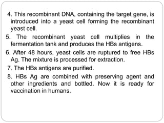 4. This recombinant DNA, containing the target gene, is
introduced into a yeast cell forming the recombinant
yeast cell.
5. The recombinant yeast cell multiplies in the
fermentation tank and produces the HBs antigens.
6. After 48 hours, yeast cells are ruptured to free HBs
Ag. The mixture is processed for extraction.
7. The HBs antigens are purified.
8. HBs Ag are combined with preserving agent and
other ingredients and bottled. Now it is ready for
vaccination in humans.
 