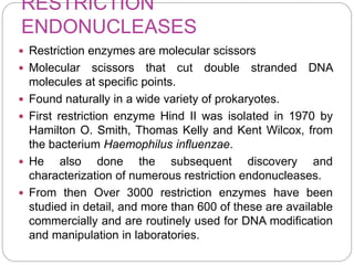 RESTRICTION
ENDONUCLEASES
 Restriction enzymes are molecular scissors
 Molecular scissors that cut double stranded DNA
molecules at specific points.
 Found naturally in a wide variety of prokaryotes.
 First restriction enzyme Hind II was isolated in 1970 by
Hamilton O. Smith, Thomas Kelly and Kent Wilcox, from
the bacterium Haemophilus influenzae.
 He also done the subsequent discovery and
characterization of numerous restriction endonucleases.
 From then Over 3000 restriction enzymes have been
studied in detail, and more than 600 of these are available
commercially and are routinely used for DNA modification
and manipulation in laboratories.
 