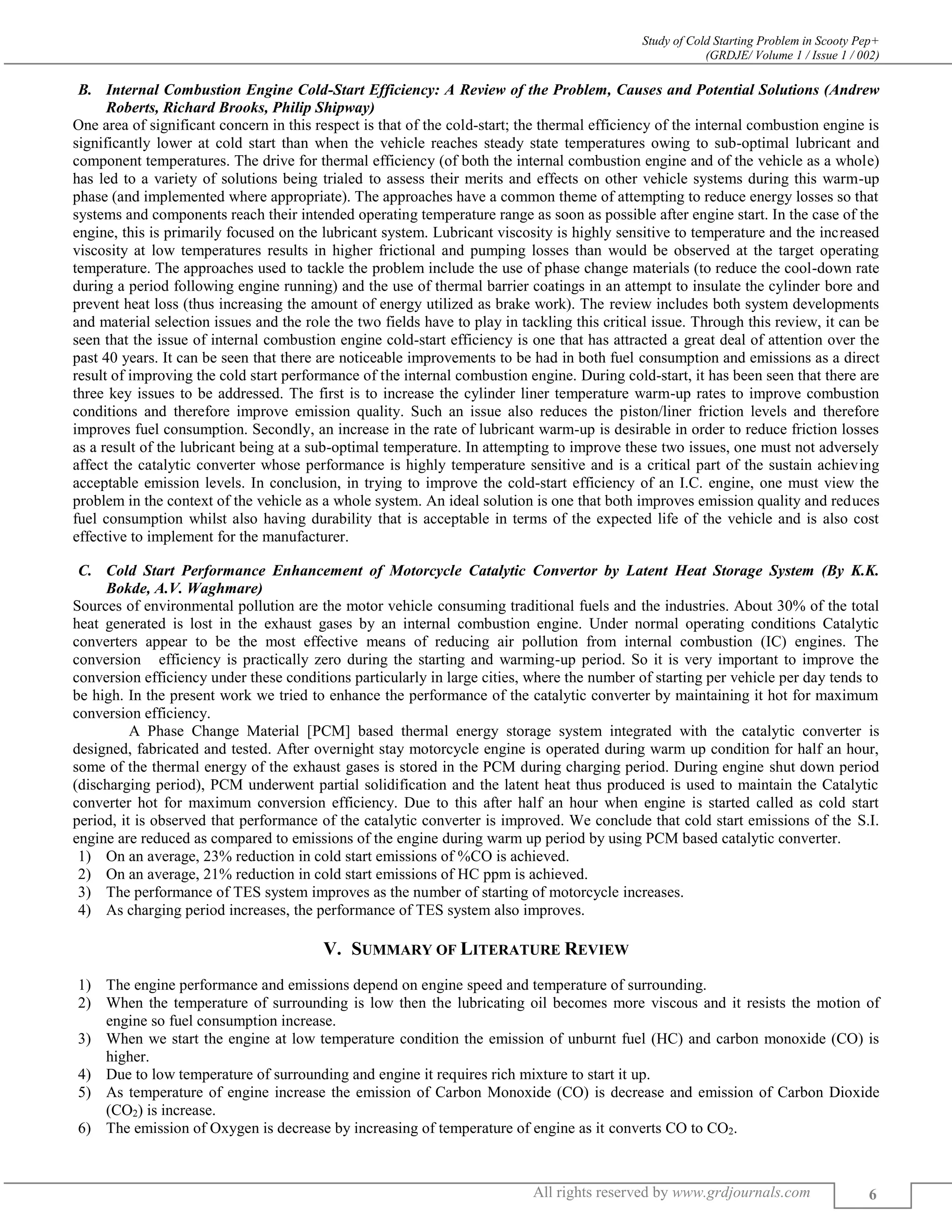 Study of Cold Starting Problem in Scooty Pep+
(GRDJE/ Volume 1 / Issue 1 / 002)
All rights reserved by www.grdjournals.com 6
B. Internal Combustion Engine Cold-Start Efficiency: A Review of the Problem, Causes and Potential Solutions (Andrew
Roberts, Richard Brooks, Philip Shipway)
One area of significant concern in this respect is that of the cold-start; the thermal efficiency of the internal combustion engine is
significantly lower at cold start than when the vehicle reaches steady state temperatures owing to sub-optimal lubricant and
component temperatures. The drive for thermal efficiency (of both the internal combustion engine and of the vehicle as a whole)
has led to a variety of solutions being trialed to assess their merits and effects on other vehicle systems during this warm-up
phase (and implemented where appropriate). The approaches have a common theme of attempting to reduce energy losses so that
systems and components reach their intended operating temperature range as soon as possible after engine start. In the case of the
engine, this is primarily focused on the lubricant system. Lubricant viscosity is highly sensitive to temperature and the increased
viscosity at low temperatures results in higher frictional and pumping losses than would be observed at the target operating
temperature. The approaches used to tackle the problem include the use of phase change materials (to reduce the cool-down rate
during a period following engine running) and the use of thermal barrier coatings in an attempt to insulate the cylinder bore and
prevent heat loss (thus increasing the amount of energy utilized as brake work). The review includes both system developments
and material selection issues and the role the two fields have to play in tackling this critical issue. Through this review, it can be
seen that the issue of internal combustion engine cold-start efficiency is one that has attracted a great deal of attention over the
past 40 years. It can be seen that there are noticeable improvements to be had in both fuel consumption and emissions as a direct
result of improving the cold start performance of the internal combustion engine. During cold-start, it has been seen that there are
three key issues to be addressed. The first is to increase the cylinder liner temperature warm-up rates to improve combustion
conditions and therefore improve emission quality. Such an issue also reduces the piston/liner friction levels and therefore
improves fuel consumption. Secondly, an increase in the rate of lubricant warm-up is desirable in order to reduce friction losses
as a result of the lubricant being at a sub-optimal temperature. In attempting to improve these two issues, one must not adversely
affect the catalytic converter whose performance is highly temperature sensitive and is a critical part of the sustain achieving
acceptable emission levels. In conclusion, in trying to improve the cold-start efficiency of an I.C. engine, one must view the
problem in the context of the vehicle as a whole system. An ideal solution is one that both improves emission quality and reduces
fuel consumption whilst also having durability that is acceptable in terms of the expected life of the vehicle and is also cost
effective to implement for the manufacturer.
C. Cold Start Performance Enhancement of Motorcycle Catalytic Convertor by Latent Heat Storage System (By K.K.
Bokde, A.V. Waghmare)
Sources of environmental pollution are the motor vehicle consuming traditional fuels and the industries. About 30% of the total
heat generated is lost in the exhaust gases by an internal combustion engine. Under normal operating conditions Catalytic
converters appear to be the most effective means of reducing air pollution from internal combustion (IC) engines. The
conversion efficiency is practically zero during the starting and warming-up period. So it is very important to improve the
conversion efficiency under these conditions particularly in large cities, where the number of starting per vehicle per day tends to
be high. In the present work we tried to enhance the performance of the catalytic converter by maintaining it hot for maximum
conversion efficiency.
A Phase Change Material [PCM] based thermal energy storage system integrated with the catalytic converter is
designed, fabricated and tested. After overnight stay motorcycle engine is operated during warm up condition for half an hour,
some of the thermal energy of the exhaust gases is stored in the PCM during charging period. During engine shut down period
(discharging period), PCM underwent partial solidification and the latent heat thus produced is used to maintain the Catalytic
converter hot for maximum conversion efficiency. Due to this after half an hour when engine is started called as cold start
period, it is observed that performance of the catalytic converter is improved. We conclude that cold start emissions of the S.I.
engine are reduced as compared to emissions of the engine during warm up period by using PCM based catalytic converter.
1) On an average, 23% reduction in cold start emissions of %CO is achieved.
2) On an average, 21% reduction in cold start emissions of HC ppm is achieved.
3) The performance of TES system improves as the number of starting of motorcycle increases.
4) As charging period increases, the performance of TES system also improves.
V. SUMMARY OF LITERATURE REVIEW
1) The engine performance and emissions depend on engine speed and temperature of surrounding.
2) When the temperature of surrounding is low then the lubricating oil becomes more viscous and it resists the motion of
engine so fuel consumption increase.
3) When we start the engine at low temperature condition the emission of unburnt fuel (HC) and carbon monoxide (CO) is
higher.
4) Due to low temperature of surrounding and engine it requires rich mixture to start it up.
5) As temperature of engine increase the emission of Carbon Monoxide (CO) is decrease and emission of Carbon Dioxide
(CO2) is increase.
6) The emission of Oxygen is decrease by increasing of temperature of engine as it converts CO to CO2.
 