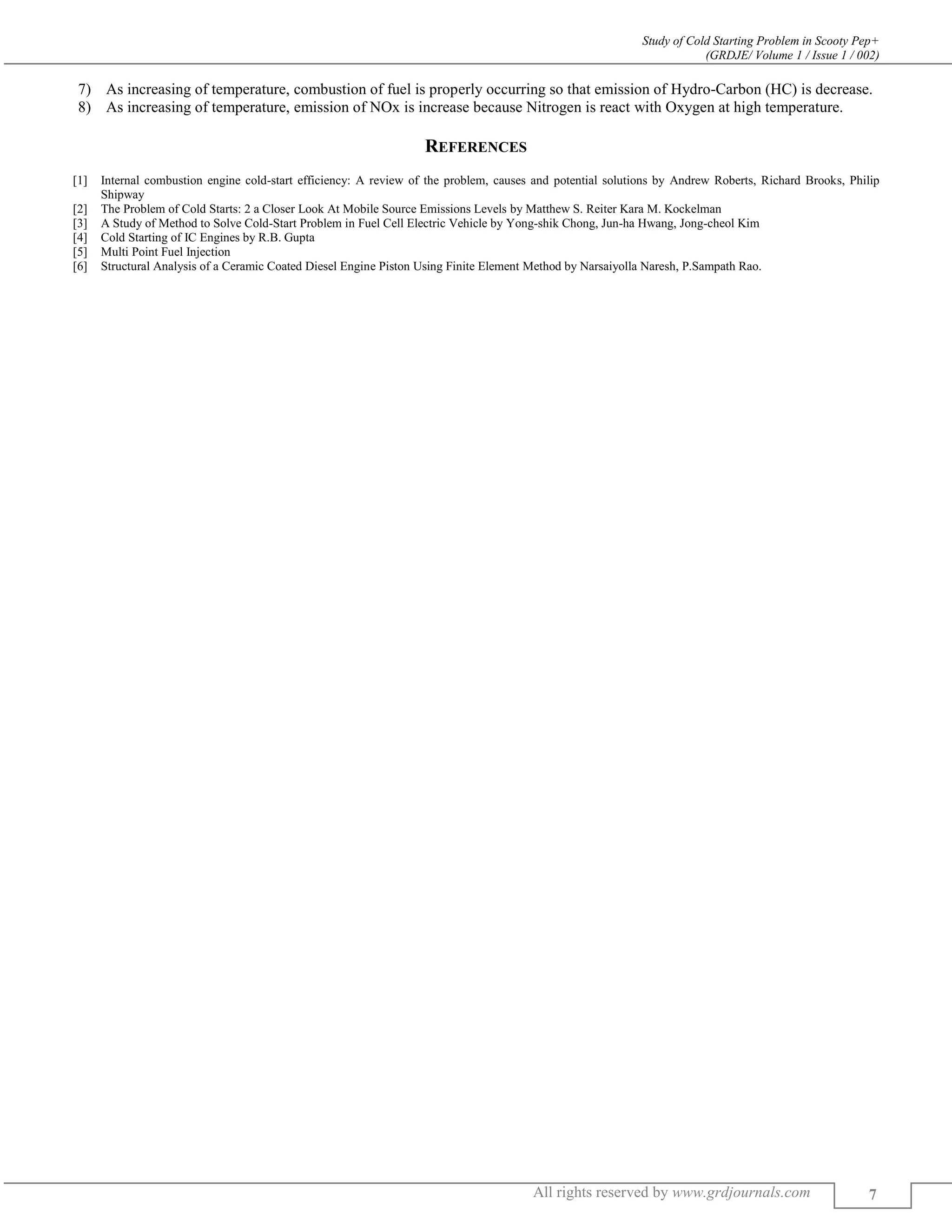 Study of Cold Starting Problem in Scooty Pep+
(GRDJE/ Volume 1 / Issue 1 / 002)
All rights reserved by www.grdjournals.com 7
7) As increasing of temperature, combustion of fuel is properly occurring so that emission of Hydro-Carbon (HC) is decrease.
8) As increasing of temperature, emission of NOx is increase because Nitrogen is react with Oxygen at high temperature.
REFERENCES
[1] Internal combustion engine cold-start efficiency: A review of the problem, causes and potential solutions by Andrew Roberts, Richard Brooks, Philip
Shipway
[2] The Problem of Cold Starts: 2 a Closer Look At Mobile Source Emissions Levels by Matthew S. Reiter Kara M. Kockelman
[3] A Study of Method to Solve Cold-Start Problem in Fuel Cell Electric Vehicle by Yong-shik Chong, Jun-ha Hwang, Jong-cheol Kim
[4] Cold Starting of IC Engines by R.B. Gupta
[5] Multi Point Fuel Injection
[6] Structural Analysis of a Ceramic Coated Diesel Engine Piston Using Finite Element Method by Narsaiyolla Naresh, P.Sampath Rao.
 