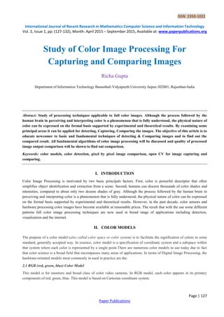 ISSN 2350-1022
International Journal of Recent Research in Mathematics Computer Science and Information Technology
Vol. 2, Issue 1, pp: (127-132), Month: April 2015 – September 2015, Available at: www.paperpublications.org
Page | 127
Paper Publications
Study of Color Image Processing For
Capturing and Comparing Images
Richa Gupta
Department of Information Technology Banasthali Vidyapeeth University Jaipur-302001, Rajasthan-India
Abstract: Study of processing techniques applicable to full color images. Although the process followed by the
human brain in perceiving and interpreting color is a phenomenon that is fully understood, the physical nature of
color can be expressed on the formal basis supported by experimental and theoretical results. By examining some
principal areas it can be applied for detecting, Capturing, Comparing the images. The objective of this article is to
educate newcomer to basic and fundamental techniques of detecting & Comparing images and to find out the
compared result. All fundamental algorithms of color image processing will be discussed and quality of processed
image output comparison will be shown to find out comparison.
Keywords: color models, color detection, pixel by pixel image comparison, open CV for image capturing and
comparing.
I. INTRODUCTION
Color Image Processing is motivated by two basic principals factors. First, color is powerful descriptor that often
simplifies object identification and extraction from a scene. Second, humans can discern thousands of color shades and
intensities, compared to about only two dozens shades of gray. Although the process followed by the human brain in
perceiving and interpreting color is a phenomenon that is fully understood, the physical nature of color can be expressed
on the formal basis supported by experimental and theoretical results. However, in the past decade, color sensors and
hardware processing color images have become available at reasonable prices. The result that with the use some different
patterns full color image processing techniques are now used in broad range of applications including detection,
visualization and the internet.
II. COLOR MODELS
The purpose of a color model (also called color space or color system) is to facilitate the signification of colors in some
standard, generally accepted way. In essence, color model is a specification of coordinate system and a subspace within
that system where each color is represented by a single point.There are numerous color models in use today due to fact
that color science is a broad field that encompasses many areas of applications. In terms of Digital Image Processing, the
hardware-oriented models most commonly in used in practice are the:
2.1 RGB (red, green, blue) Color Model
This model is for monitors and broad class of color video cameras. In RGB model, each color appears in its primary
components of red, green, blue. This model is based on Cartesian coordinate system.
 