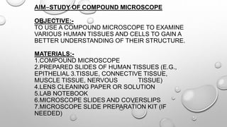 AIM-STUDY OF COMPOUND MICROSCOPE
OBJECTIVE:-
TO USE A COMPOUND MICROSCOPE TO EXAMINE
VARIOUS HUMAN TISSUES AND CELLS TO GAIN A
BETTER UNDERSTANDING OF THEIR STRUCTURE.
MATERIALS:-
1.COMPOUND MICROSCOPE
2.PREPARED SLIDES OF HUMAN TISSUES (E.G.,
EPITHELIAL 3.TISSUE, CONNECTIVE TISSUE,
MUSCLE TISSUE, NERVOUS TISSUE)
4.LENS CLEANING PAPER OR SOLUTION
5.LAB NOTEBOOK
6.MICROSCOPE SLIDES AND COVERSLIPS
7.MICROSCOPE SLIDE PREPARATION KIT (IF
NEEDED)
 