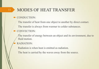 MODES OF HEAT TRANSFER
 CONDUCTION:
The transfer of heat from one object to another by direct contact.
The transfer is always from warmer to colder substances.
 CONVECTION:
The transfer of energy between an object and its environment, due to
fluid motion.
 RADIATION:
Radiation is when heat is emitted as radiation.
The heat is carried by the waves away from the source.
11
 