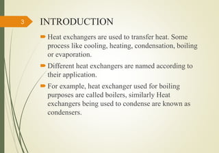INTRODUCTION
 Heat exchangers are used to transfer heat. Some
process like cooling, heating, condensation, boiling
or evaporation.
 Different heat exchangers are named according to
their application.
 For example, heat exchanger used for boiling
purposes are called boilers, similarly Heat
exchangers being used to condense are known as
condensers.
3
 