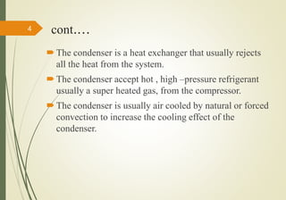 cont.…
 The condenser is a heat exchanger that usually rejects
all the heat from the system.
 The condenser accept hot , high –pressure refrigerant
usually a super heated gas, from the compressor.
 The condenser is usually air cooled by natural or forced
convection to increase the cooling effect of the
condenser.
4
 