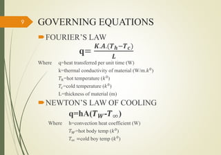 GOVERNING EQUATIONS
FOURIER’S LAW
q=
𝑲.𝑨.(𝑻 𝒉−𝑻 𝒄)
𝑳
Where q=heat transferred per unit time (W)
k=thermal conductivity of material (W/m.𝑘0)
𝑇ℎ=hot temperature (𝑘0
)
𝑇𝑐=cold temperature (𝑘0
)
L=thickness of material (m)
NEWTON’S LAW OF COOLING
q=hA(𝑻 𝑾-𝑻∞)
Where h=convection heat coefficient (W)
𝑇 𝑊=hot body temp (𝑘0)
𝑇∞ =cold boy temp (𝑘0)
9
 