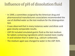 Influenceof pH of dissolutionfluid
• In 1949, a committee assigned by the American drug and
pharmaceutical manufacturers associations recommended the
use of distilled water as the test medium for the distengration
test.
• It was observed that in many instances water and dilute acid
gave closely comparable results.
• USP XV included simulated gastric fluid as the test medium
for tablets containing ingredients which reacted more readily
in acid solution than in water (e.g., calcium carbonate).
• The medium again was changed to water in the USP XVIII.
 