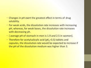 • Changes in pH exert the greatest effect in terms of drug
solubility.
• For weak acids, the dissolution rate increases with increasing
pH, whereas, for weak bases, the dissolution rate increases
with decreasing ph.
• [ average pH of stomach in men is 1.9 and 2.5 in women].
• Therefore for acetylsalicylic acid (pKa=3.5) tablets and
capsules, the dissolution rate would be expected to increase if
the pH of the dissolution medium was higher than 3.
 