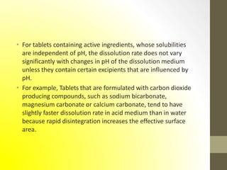• For tablets containing active ingredients, whose solubilities
are independent of pH, the dissolution rate does not vary
significantly with changes in pH of the dissolution medium
unless they contain certain excipients that are influenced by
pH.
• For example, Tablets that are formulated with carbon dioxide
producing compounds, such as sodium bicarbonate,
magnesium carbonate or calcium carbonate, tend to have
slightly faster dissolution rate in acid medium than in water
because rapid disintegration increases the effective surface
area.
 
