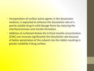 • Incorporation of surface active agents in the dissolution
medium, is expected to enhance the dissolution rate of a
poorly soluble drug in solid dosage forms by reducing the
interfacial tension and micelle formation.
• Addition of surfactant below the Critical micelle concentration
(CMC) can increase significantly the dissolution rate because
of better penetration of the solvent into the tablet resulting in
greater avaibility if drug surface.
 