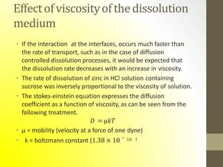 Effectof viscosityof thedissolution
medium
• If the interaction at the interfaces, occurs much faster than
the rate of transport, such as in the case of diffusion
controlled dissolution processes, it would be expected that
the dissolution rate decreases with an increase in viscosity.
• The rate of dissolution of zinc in HCl solution containing
sucrose was inversely proportional to the viscosity of solution.
• The stokes-einstein equation expresses the diffusion
coefficient as a function of viscosity, as can be seen from the
following treatment.
𝐷 =µ𝑘𝑇
• µ = mobility (velocity at a force of one dyne)
• k = boltzmann constant (1.38 × 10 − 16 )
 
