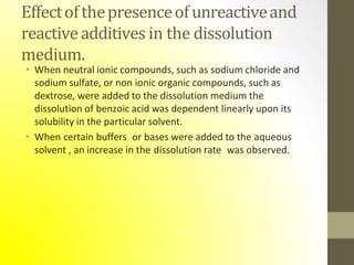 Effectofthepresenceofunreactiveand
reactiveadditives in the dissolution
medium.
• When neutral ionic compounds, such as sodium chloride and
sodium sulfate, or non ionic organic compounds, such as
dextrose, were added to the dissolution medium the
dissolution of benzoic acid was dependent linearly upon its
solubility in the particular solvent.
• When certain buffers or bases were added to the aqueous
solvent , an increase in the dissolution rate was observed.
 