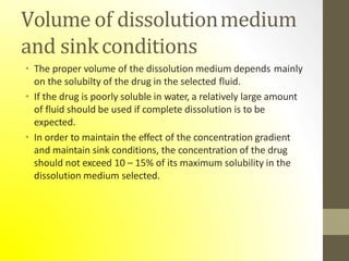 Volume of dissolutionmedium
and sinkconditions
• The proper volume of the dissolution medium depends mainly
on the solubilty of the drug in the selected fluid.
• If the drug is poorly soluble in water, a relatively large amount
of fluid should be used if complete dissolution is to be
expected.
• In order to maintain the effect of the concentration gradient
and maintain sink conditions, the concentration of the drug
should not exceed 10 – 15% of its maximum solubility in the
dissolution medium selected.
 