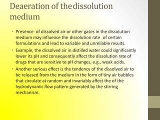 Deaeration of thedissolution
medium
• Presence of dissolved air or other gases in the dissolution
medium may influence the dissolution rate of certain
formulations and lead to variable and unreliable results.
• Example, the dissolved air in distilled water could significantly
lower its pH and consequently affect the dissolution rate of
drugs that are sensitive to pH changes, e.g., weak acids.
• Another serious effect is the tendency of the dissolved air to
be released from the medium in the form of tiny air bubbles
that circulate at random and invariably affect the of the
hydrodynamic flow pattern generated by the stirring
mechanism.
 