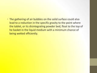 • The gathering of air bubbles on the solid surface could also
lead to a reduction in the specific gravity to the point where
the tablet, or its disintegrating powder bed, float to the top of
he basket in the liquid medium with a minimum chance of
being wetted efficiently.
 
