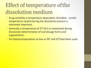 Effect of temperature ofthe
dissolutionmedium
• Drug solubility is temperature dependent, therefore careful
temperature control during the dissolution process is
extremely important.
• Generally a temperature of 37°±0.5 is maintained during
dissolution determination of oral dosage forms and
suppositories.
• For topical preparations as low as 30° and 25°have been used.
 