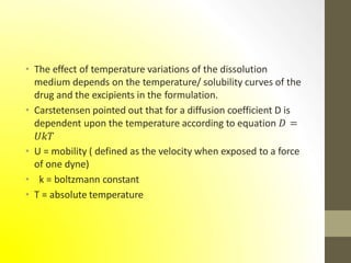 • The effect of temperature variations of the dissolution
medium depends on the temperature/ solubility curves of the
drug and the excipients in the formulation.
• Carstetensen pointed out that for a diffusion coefficient D is
dependent upon the temperature according to equation 𝐷 =
𝑈𝑘𝑇
• U = mobility ( defined as the velocity when exposed to a force
of one dyne)
• k = boltzmann constant
• T = absolute temperature
 