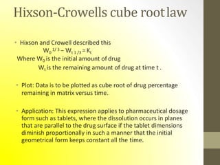 Hixson-Crowells cube rootlaw
• Hixson and Crowell described this
W0
1/ 3 − Wt 1 /3 = Kt
Where W0 is the initial amount of drug
Wt is the remaining amount of drug at time t .
• Plot: Data is to be plotted as cube root of drug percentage
remaining in matrix versus time.
• Application: This expression applies to pharmaceutical dosage
form such as tablets, where the dissolution occurs in planes
that are parallel to the drug surface if the tablet dimensions
diminish proportionally in such a manner that the initial
geometrical form keeps constant all the time.
 
