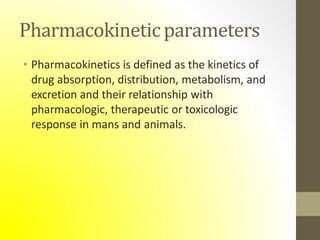 Pharmacokineticparameters
• Pharmacokinetics is defined as the kinetics of
drug absorption, distribution, metabolism, and
excretion and their relationship with
pharmacologic, therapeutic or toxicologic
response in mans and animals.
 