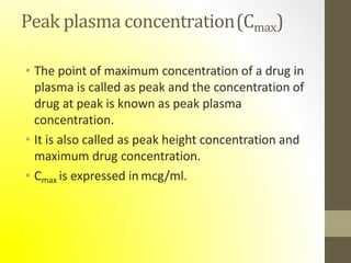 Peak plasma concentration(Cmax)
• The point of maximum concentration of a drug in
plasma is called as peak and the concentration of
drug at peak is known as peak plasma
concentration.
• It is also called as peak height concentration and
maximum drug concentration.
• Cmax is expressed in mcg/ml.
 
