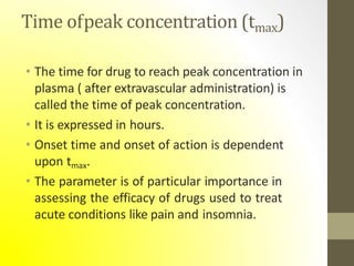 Time ofpeak concentration (tmax)
• The time for drug to reach peak concentration in
plasma ( after extravascular administration) is
called the time of peak concentration.
• It is expressed in hours.
• Onset time and onset of action is dependent
upon tmax.
• The parameter is of particular importance in
assessing the efficacy of drugs used to treat
acute conditions like pain and insomnia.
 