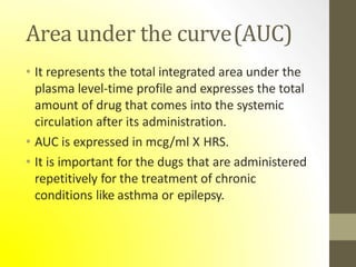 Area under the curve(AUC)
• It represents the total integrated area under the
plasma level-time profile and expresses the total
amount of drug that comes into the systemic
circulation after its administration.
• AUC is expressed in mcg/ml X HRS.
• It is important for the dugs that are administered
repetitively for the treatment of chronic
conditions like asthma or epilepsy.
 