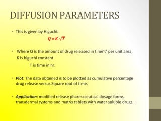 DIFFUSIONPARAMETERS
• This is given by Higuchi.
𝑄 = 𝐾 𝑻
• Where Q is the amount of drug released in time‘t’ per unit area,
K is higuchi constant
T is time in hr.
• Plot: The data obtained is to be plotted as cumulative percentage
drug release versus Square root of time.
• Application: modified release pharmaceutical dosage forms,
transdermal systems and matrix tablets with water soluble drugs.
 