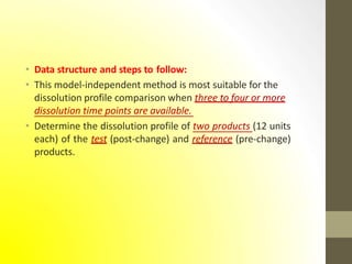 • Data structure and steps to follow:
• This model-independent method is most suitable for the
dissolution profile comparison when three to four or more
dissolution time points are available.
• Determine the dissolution profile of two products (12 units
each) of the test (post-change) and reference (pre-change)
products.
 