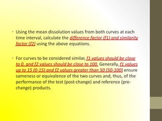 • Using the mean dissolution values from both curves at each
time interval, calculate the difference factor (f1) and similarity
factor (f2) using the above equations.
• For curves to be considered similar, f1 values should be close
to 0, and f2 values should be close to 100. Generally, f1 values
up to 15 (0-15) and f2 values greater than 50 (50-100) ensure
sameness or equivalence of the two curves and, thus, of the
performance of the test (post-change) and reference (pre-
change) products.
 