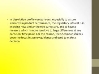 • In dissolution profile comparisons, especially to assure
similarity in product performance, the regulatory interest is in
knowing how similar the two curves are, and to have a
measure which is more sensitive to large differences at any
particular time point. For this reason, the f2 comparison has
been the focus in agency guidance and used to make a
decision.
 