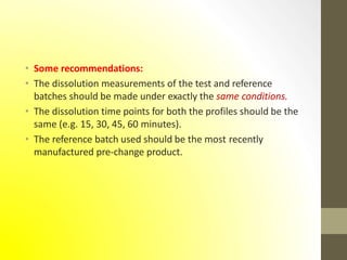 • Some recommendations:
• The dissolution measurements of the test and reference
batches should be made under exactly the same conditions.
• The dissolution time points for both the profiles should be the
same (e.g. 15, 30, 45, 60 minutes).
• The reference batch used should be the most recently
manufactured pre-change product.
 