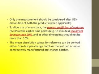 • Only one measurement should be considered after 85%
dissolution of both the products (when applicable).
• Toallow use of mean data, the percent coefficient of variation
(% CV) at the earlier time points (e.g. 15 minutes) should not
be more than 20%, and at other time points should not be
more than 10%.
• The mean dissolution values for reference can be derived
either from last pre-change batch or the last two or more
consecutively manufactured pre-change batches.
 